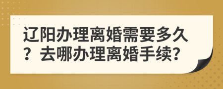 遼陽辦理離婚需要多久？去哪辦理離婚手續(xù)？