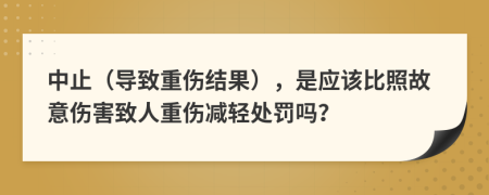 中止（導(dǎo)致重傷結(jié)果），是應(yīng)該比照故意傷害致人重傷減輕處罰嗎？