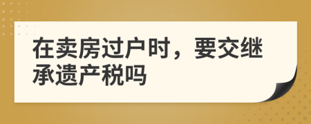 在賣房過戶時(shí)，要交繼承遺產(chǎn)稅嗎