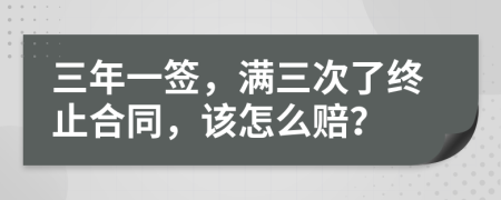 三年一簽，滿三次了終止合同，該怎么賠？