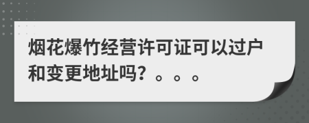 煙花爆竹經(jīng)營許可證可以過戶和變更地址嗎？。。。