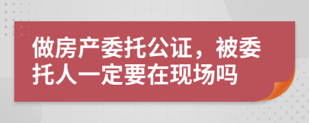做房產(chǎn)委托公證，被委托人一定要在現(xiàn)場(chǎng)嗎