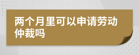 兩個(gè)月里可以申請(qǐng)勞動(dòng)仲裁嗎