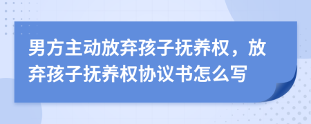 男方主動放棄孩子撫養(yǎng)權(quán)，放棄孩子撫養(yǎng)權(quán)協(xié)議書怎么寫