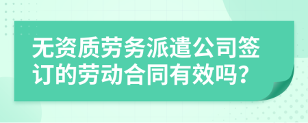 無資質(zhì)勞務(wù)派遣公司簽訂的勞動合同有效嗎？