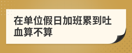在單位假日加班累到吐血算不算