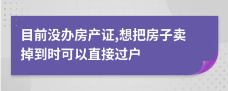 目前沒(méi)辦房產(chǎn)證,想把房子賣(mài)掉到時(shí)可以直接過(guò)戶