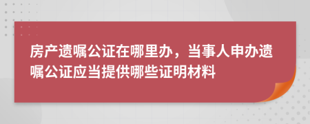 房產遺囑公證在哪里辦，當事人申辦遺囑公證應當提供哪些證明材料