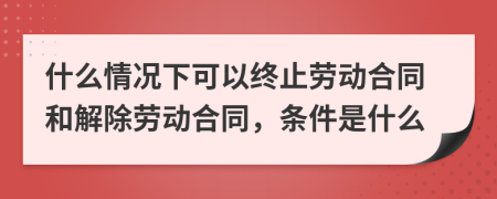 什么情況下可以終止勞動合同和解除勞動合同，條件是什么