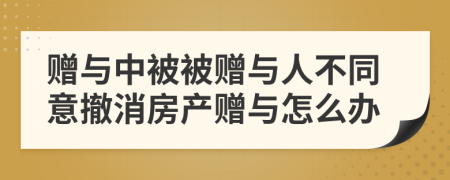 贈(zèng)與中被被贈(zèng)與人不同意撤消房產(chǎn)贈(zèng)與怎么辦