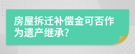 房屋拆遷補(bǔ)償金可否作為遺產(chǎn)繼承?