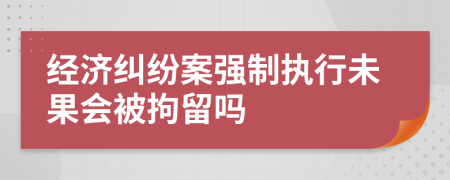 經(jīng)濟糾紛案強制執(zhí)行未果會被拘留嗎