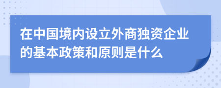 在中國(guó)境內(nèi)設(shè)立外商獨(dú)資企業(yè)的基本政策和原則是什么
