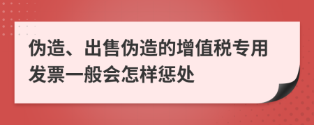 偽造、出售偽造的增值稅專用發(fā)票一般會(huì)怎樣懲處