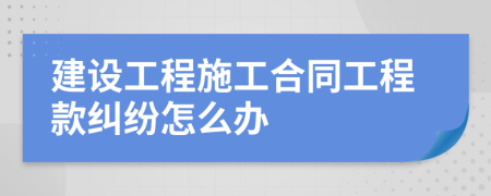 建設(shè)工程施工合同工程款糾紛怎么辦