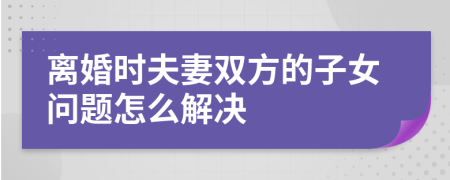 離婚時夫妻雙方的子女問題怎么解決