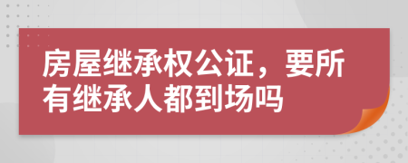 房屋繼承權公證，要所有繼承人都到場嗎