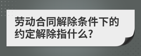 勞動合同解除條件下的約定解除指什么?