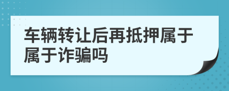 車輛轉(zhuǎn)讓后再抵押屬于屬于詐騙嗎