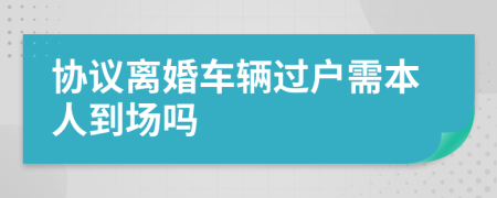 協(xié)議離婚車輛過戶需本人到場嗎