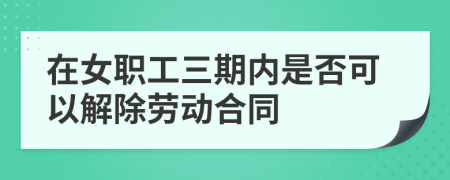 在女職工三期內(nèi)是否可以解除勞動合同