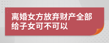 離婚女方放棄財(cái)產(chǎn)全部給子女可不可以