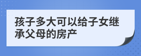 孩子多大可以給子女繼承父母的房產(chǎn)