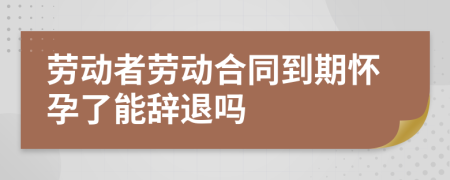 勞動(dòng)者勞動(dòng)合同到期懷孕了能辭退嗎