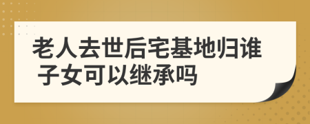 老人去世后宅基地歸誰(shuí) 子女可以繼承嗎
