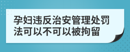 孕婦違反治安管理處罰法可以不可以被拘留