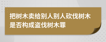 把樹木賣給別人別人砍伐樹木是否構(gòu)成盜伐樹木罪