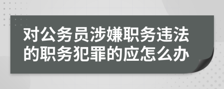 對公務(wù)員涉嫌職務(wù)違法的職務(wù)犯罪的應(yīng)怎么辦