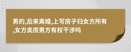 男的,后來離婚,上寫房子歸女方所有,女方賣房男方有權(quán)干涉嗎