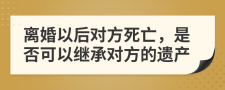 離婚以后對方死亡，是否可以繼承對方的遺產