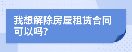 我想解除房屋租賃合同可以嗎？