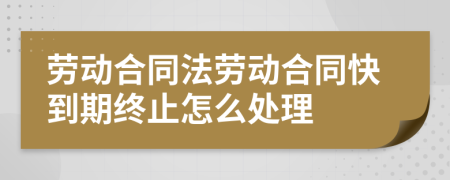 勞動(dòng)合同法勞動(dòng)合同快到期終止怎么處理