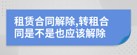 租賃合同解除,轉(zhuǎn)租合同是不是也應(yīng)該解除