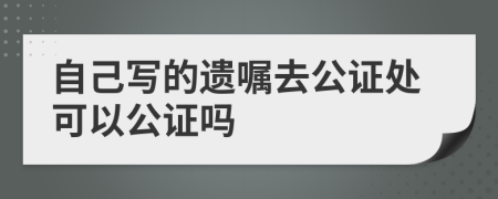 自己寫的遺囑去公證處可以公證嗎