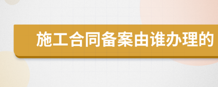施工合同備案由誰辦理的