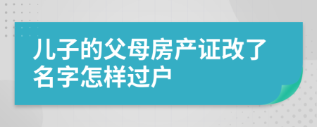 兒子的父母房產證改了名字怎樣過戶