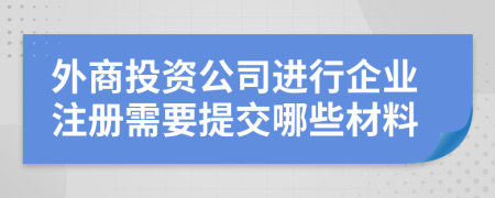 外商投資公司進(jìn)行企業(yè)注冊需要提交哪些材料