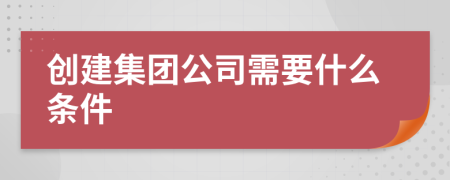 創(chuàng)建集團(tuán)公司需要什么條件