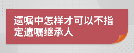 遺囑中怎樣才可以不指定遺囑繼承人