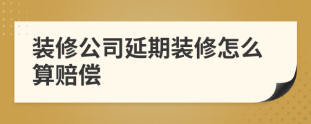 裝修公司延期裝修怎么算賠償