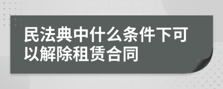 民法典中什么條件下可以解除租賃合同