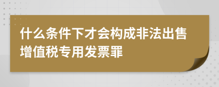 什么條件下才會構(gòu)成非法出售增值稅專用發(fā)票罪