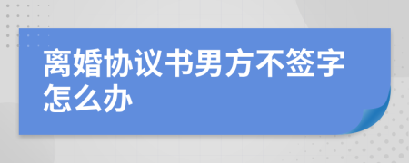 離婚協(xié)議書男方不簽字怎么辦