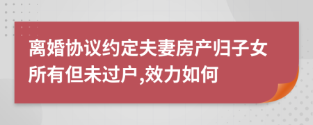離婚協(xié)議約定夫妻房產(chǎn)歸子女所有但未過戶,效力如何