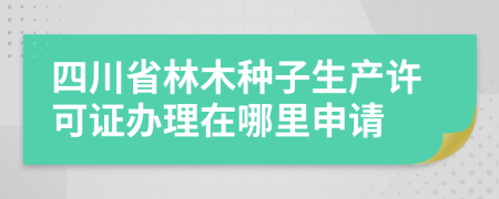四川省林木種子生產(chǎn)許可證辦理在哪里申請