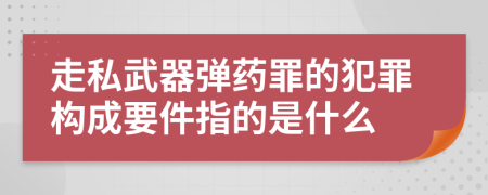 走私武器彈藥罪的犯罪構成要件指的是什么